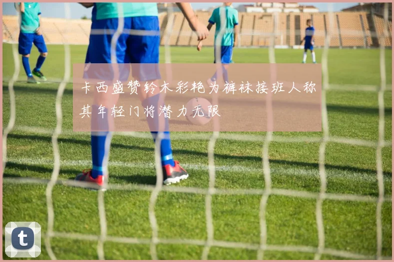卡西盛赞铃木彩艳为裤袜接班人称其年轻门将潜力无限