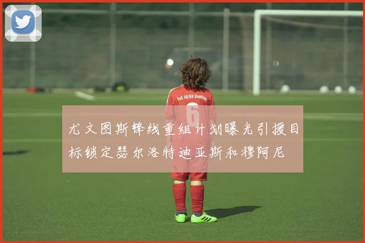 尤文图斯锋线重组计划曝光引援目标锁定瑟尔洛特迪亚斯和穆阿尼