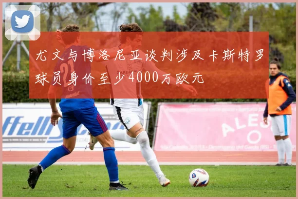 尤文与博洛尼亚谈判涉及卡斯特罗球员身价至少4000万欧元