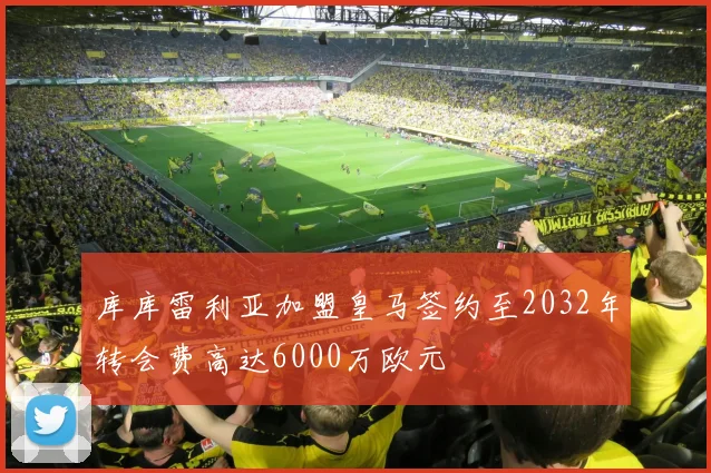 库库雷利亚加盟皇马签约至2032年转会费高达6000万欧元