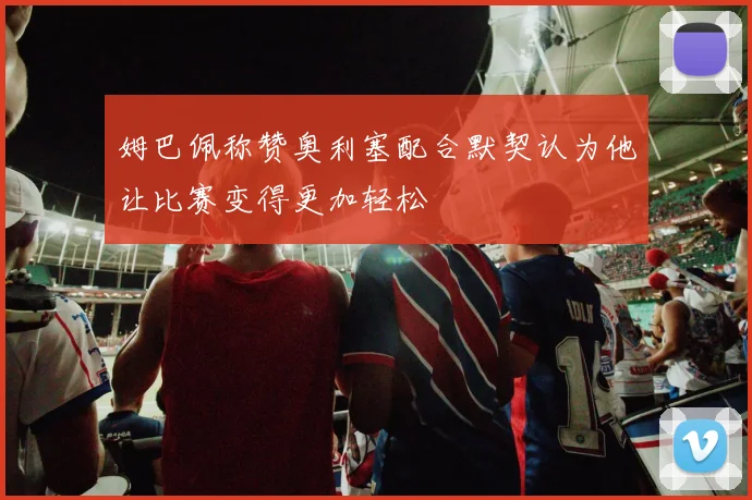 姆巴佩称赞奥利塞配合默契认为他让比赛变得更加轻松