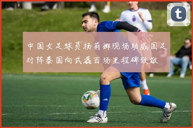 中国女足球员杨莉娜现场助威国足对阵泰国向武磊百场里程碑致敬