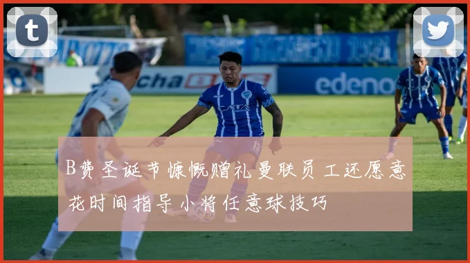 B费圣诞节慷慨赠礼曼联员工还愿意花时间指导小将任意球技巧