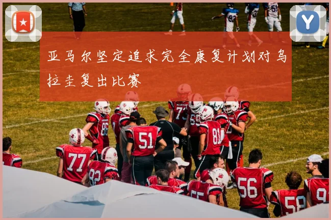 亚马尔坚定追求完全康复计划对乌拉圭复出比赛