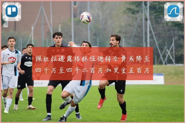 佩杜拉透露格林伍德转会费或降至四千万至四千二百万加奖金五百万至六百万