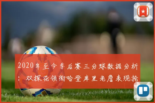 2020年至今季后赛三分球数据分析：双探花领衔哈登库里老詹表现抢眼
