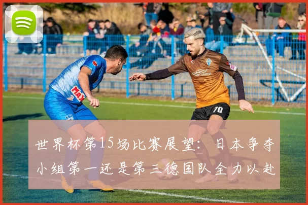 世界杯第15场比赛展望：日本争夺小组第一还是第三德国队全力以赴不轻言放水