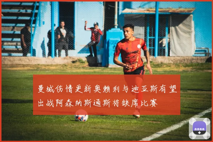 曼城伤情更新奥赖利与迪亚斯有望出战阿森纳斯通斯将缺席比赛