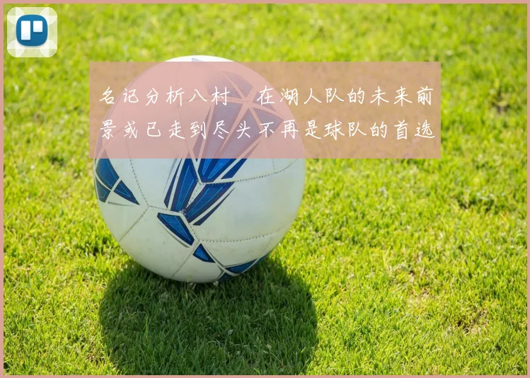 名记分析八村塁在湖人队的未来前景或已走到尽头不再是球队的首选目标