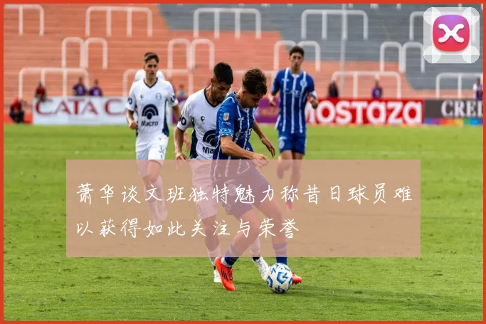 萧华谈文班独特魅力称昔日球员难以获得如此关注与荣誉