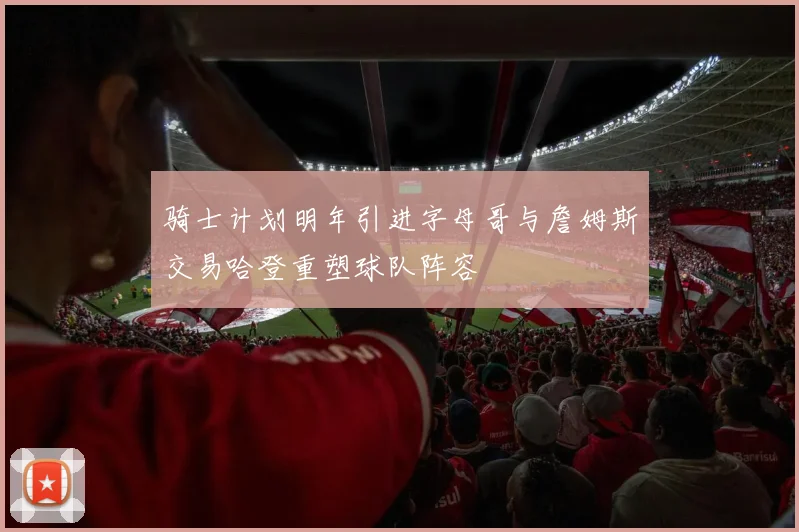 骑士计划明年引进字母哥与詹姆斯交易哈登重塑球队阵容