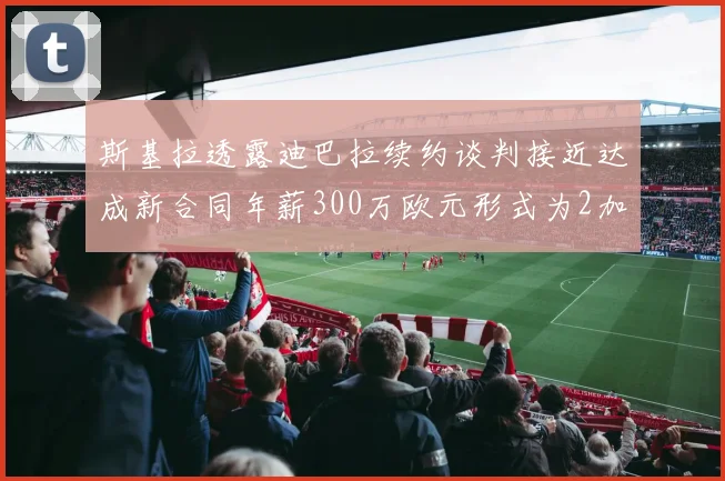 斯基拉透露迪巴拉续约谈判接近达成新合同年薪300万欧元形式为2加1