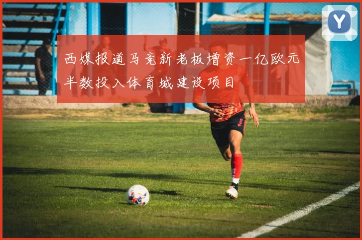 西媒报道马竞新老板增资一亿欧元半数投入体育城建设项目