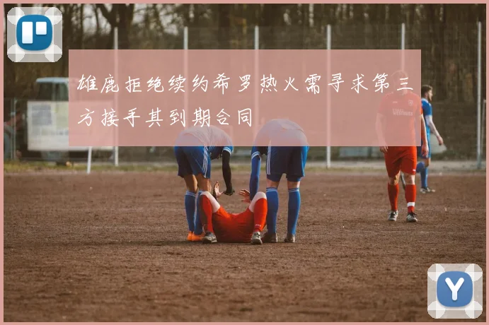 雄鹿拒绝续约希罗热火需寻求第三方接手其到期合同