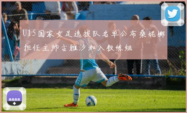 U15国家女足选拔队名单公布桑妮娜担任主帅古雅沙加入教练组