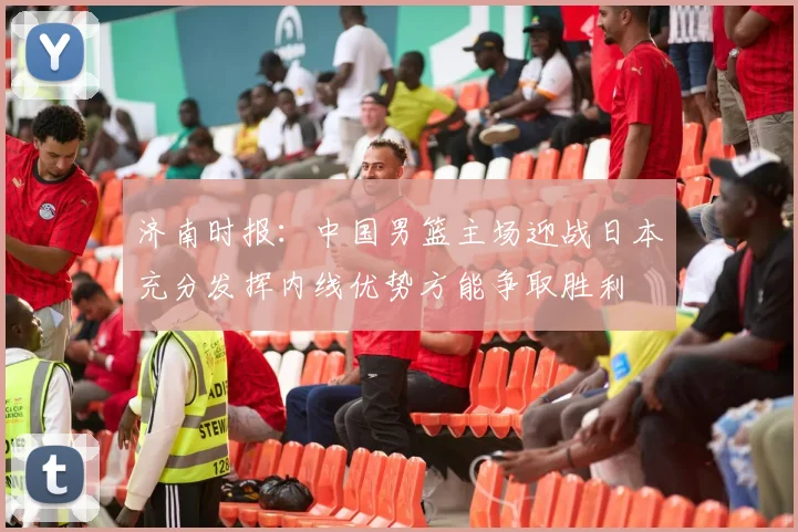 济南时报：中国男篮主场迎战日本充分发挥内线优势方能争取胜利