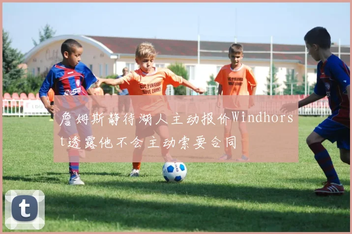 詹姆斯静待湖人主动报价Windhorst透露他不会主动索要合同