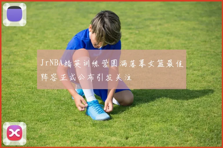 JrNBA精英训练营圆满落幕女篮最佳阵容正式公布引发关注