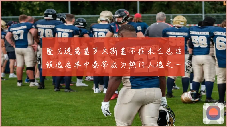 隆戈透露基罗夫斯基不在米兰总监候选名单中泰蒂成为热门人选之一
