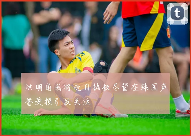 洪明甫或将赴日执教尽管在韩国声誉受损引发关注