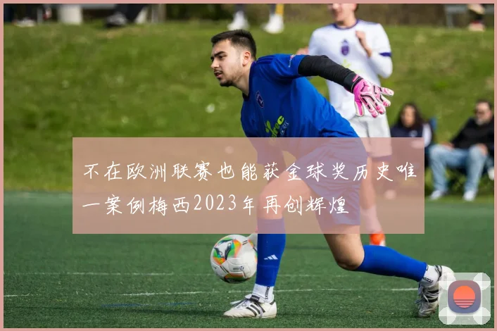不在欧洲联赛也能获金球奖历史唯一案例梅西2023年再创辉煌