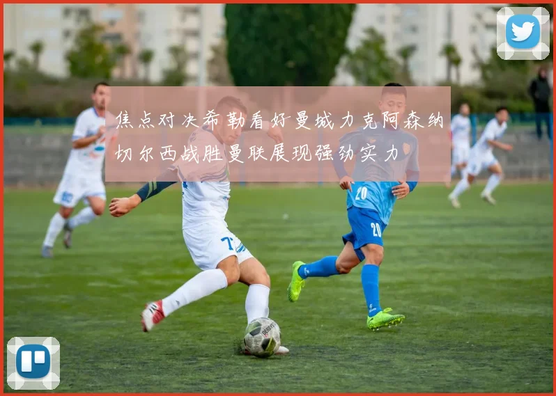 焦点对决希勒看好曼城力克阿森纳切尔西战胜曼联展现强劲实力