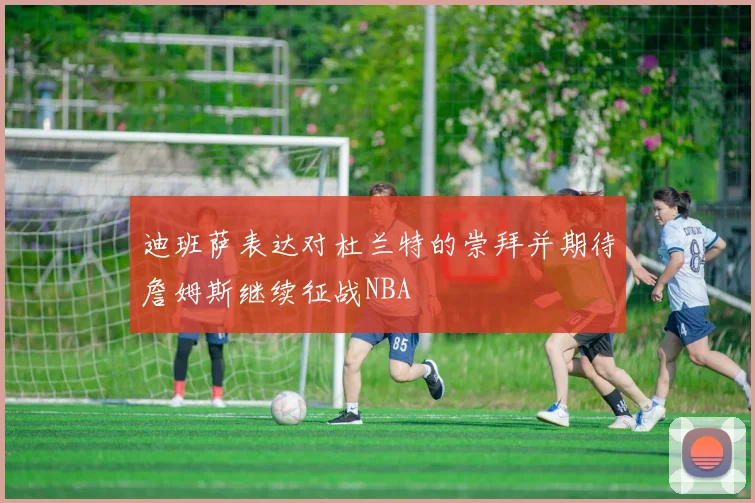 迪班萨表达对杜兰特的崇拜并期待詹姆斯继续征战NBA