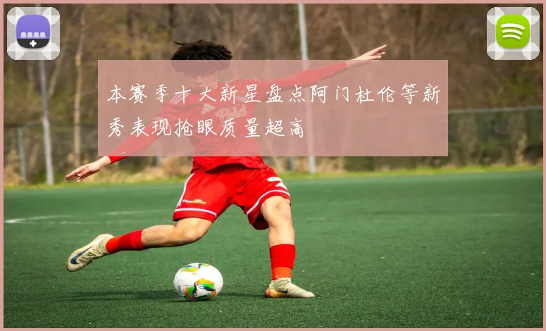本赛季十大新星盘点阿门杜伦等新秀表现抢眼质量超高