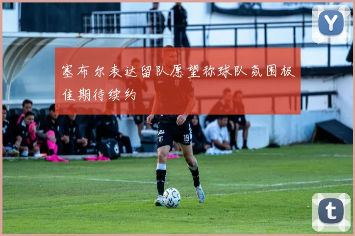 塞布尔表达留队愿望称球队氛围极佳期待续约
